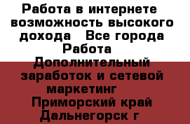 Работа в интернете, возможность высокого дохода - Все города Работа » Дополнительный заработок и сетевой маркетинг   . Приморский край,Дальнегорск г.